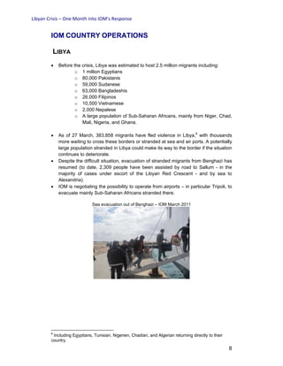 Libyan Crisis – One Month into IOM’s Response
8
IOM COUNTRY OPERATIONS
LIBYA
• Before the crisis, Libya was estimated to host 2.5 million migrants including:
o 1 million Egyptians
o 80,000 Pakistanis
o 59,000 Sudanese
o 63,000 Bangladeshis
o 26,000 Filipinos
o 10,500 Vietnamese
o 2,000 Nepalese
o A large population of Sub-Saharan Africans, mainly from Niger, Chad,
Mali, Nigeria, and Ghana.
• As of 27 March, 383,858 migrants have fled violence in Libya,6
with thousands
more waiting to cross these borders or stranded at sea and air ports. A potentially
large population stranded in Libya could make its way to the border if the situation
continues to deteriorate.
• Despite the difficult situation, evacuation of stranded migrants from Benghazi has
resumed (to date, 2,309 people have been assisted by road to Sallum - in the
majority of cases under escort of the Libyan Red Crescent - and by sea to
Alexandria).
• IOM is negotiating the possibility to operate from airports – in particular Tripoli, to
evacuate mainly Sub-Saharan Africans stranded there.
Sea evacuation out of Benghazi – IOM March 2011
6
Including Egyptians, Tunisian, Nigerien, Chadian, and Algerian returning directly to their
country.
 