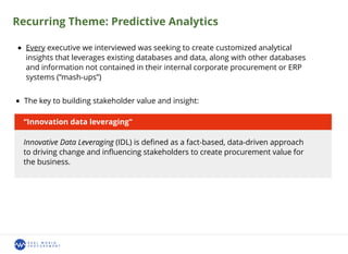 Recurring Theme: Predictive Analytics
Every executive we interviewed was seeking to create customized analytical
insights that leverages existing databases and data, along with other databases
and information not contained in their internal corporate procurement or ERP
systems (“mash-ups”)
The key to building stakeholder value and insight:
“Innovation data leveraging”
Innovative Data Leveraging (IDL) is deﬁned as a fact-based, data-driven approach
to driving change and inﬂuencing stakeholders to create procurement value for
the business.
 