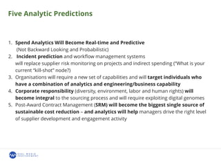 Five Analytic Predictions
1. Spend Analytics Will Become Real-time and Predictive
(Not Backward Looking and Probabilistic)
2. Incident prediction and workﬂow management systems
will replace supplier risk monitoring on projects and indirect spending (“What is your
current “kill-shot” node?)
3. Organisations will require a new set of capabilities and will target individuals who
have a combination of analytics and engineering/business capability
4. Corporate responsibility (diversity, environment, labor and human rights) will
become integral to the sourcing process and will require exploiting digital genomes
5. Post-Award Contract Management (SRM) will become the biggest single source of
sustainable cost reduction – and analytics will help managers drive the right level
of supplier development and engagement activity
 