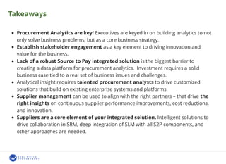 Takeaways
Procurement Analytics are key! Executives are keyed in on building analytics to not
only solve business problems, but as a core business strategy.
Establish stakeholder engagement as a key element to driving innovation and
value for the business.
Lack of a robust Source to Pay integrated solution is the biggest barrier to
creating a data platform for procurement analytics. Investment requires a solid
business case tied to a real set of business issues and challenges.
Analytical insight requires talented procurement analysts to drive customized
solutions that build on existing enterprise systems and platforms
Supplier management can be used to align with the right partners – that drive the
right insights on continuous supplier performance improvements, cost reductions,
and innovation.
Suppliers are a core element of your integrated solution. Intelligent solutions to
drive collaboration in SRM, deep integration of SLM with all S2P components, and
other approaches are needed.
 