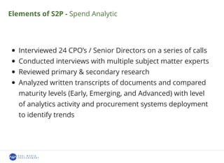 Elements of S2P - Spend Analytic
Interviewed 24 CPO’s / Senior Directors on a series of calls
Conducted interviews with multiple subject matter experts
Reviewed primary & secondary research
Analyzed written transcripts of documents and compared
maturity levels (Early, Emerging, and Advanced) with level
of analytics activity and procurement systems deployment
to identify trends
 