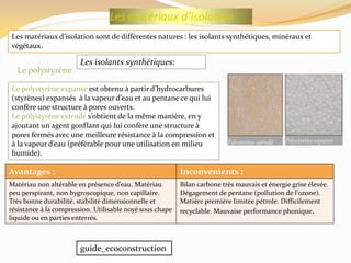 Les matériaux d’isolation
Les matériaux d’isolation sont de différentes natures : les isolants synthétiques, minéraux et
végétaux.
Les isolants synthétiques:
Le polystyrène expansé est obtenu { partir d’hydrocarbures
(styrènes) expansés { la vapeur d’eau et au pentane ce qui lui
confère une structure à pores ouverts.
Le polystyrène extrudé s’obtient de la même manière, en y
ajoutant un agent gonflant qui lui confère une structure à
pores fermés avec une meilleure résistance à la compression et
{ la vapeur d’eau (préférable pour une utilisation en milieu
humide).
Inconvénients :Avantages :
Bilan carbone très mauvais et énergie grise élevée.
Dégagement de pentane (pollution de l’ozone).
Matière première limitée pétrole. Difficilement
recyclable. Mauvaise performance phonique.
Matériau non altérable en présence d’eau. Matériau
peu perspirant, non hygroscopique, non capillaire.
Très bonne durabilité, stabilité dimensionnelle et
résistance à la compression. Utilisable noyé sous chape
liquide ou en parties enterrés.
Le polystyrène
guide_ecoconstruction
 
