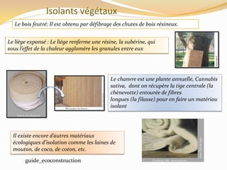 Isolants végétaux
Le bois feutré: Il est obtenu par défibrage des chutes de bois résineux.
Le liège expansé : Le liège renferme une résine, la subérine, qui
sous l’effet de la chaleur agglomère les granules entre eux
Le chanvre est une plante annuelle, Cannabis
sativa, dont on récupère la tige centrale (la
chènevotte) entourée de fibres
longues (la filasse) pour en faire un matériau
isolant
Il existe encore d’autres matériaux
écologiques d’isolation comme les laines de
mouton, de coco, de coton, etc.
guide_ecoconstruction
 
