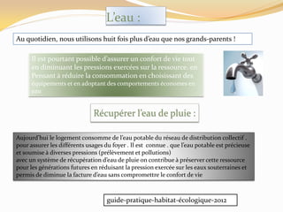 L’eau :
Au quotidien, nous utilisons huit fois plus d’eau que nos grands-parents !
Il est pourtant possible d’assurer un confort de vie tout
en diminuant les pressions exercées sur la ressource. en
Pensant à réduire la consommation en choisissant des
équipements et en adoptant des comportements économes en
eau
Récupérer l’eau de pluie :
Aujourd’hui le logement consomme de l’eau potable du réseau de distribution collectif .
pour assurer les différents usages du foyer . Il est connue . que l’eau potable est précieuse
et soumise à diverses pressions (prélèvement et pollutions)
avec un système de récupération d’eau de pluie on contribue { préserver cette ressource
pour les générations futures en réduisant la pression exercée sur les eaux souterraines et
permis de diminue la facture d’eau sans compromettre le confort de vie
guide-pratique-habitat-écologique-2012
 