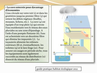 • La cuve enterrée pour davantage
d’économies
L’eau s’écoule sur votre toit (1) et dans les
gouttières jusqu’au premier filtre (3) qui
retient les débris végétaux (feuilles,
mousses, lichens, etc.). La cuve (4) est
équipée d’un trop plein (5) qui envoie
l’eau excédentaire vers le réseau des eaux
pluviales ou une zone d’épandage. A
l’aide d’une pompée flottante (6), l’eau
est acheminée vers un deuxième filtre
qui élimine les impuretés (7). La
tuyauterie alimente les robinets
extérieurs (8) et, éventuellement, les
toilettes (9) et le lave-linge (10). Pour
assurer ces usages en période sèche, tous
les équipements sont également
raccordés au réseau de distribution (11)
dissocié du réseau d’eau pluviale.
guide-pratique-habitat-écologique-2012
 