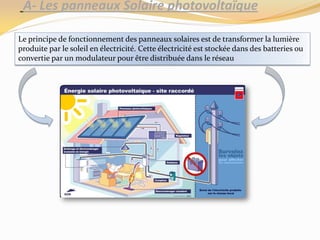 A- Les panneaux Solaire photovoltaïque
Le principe de fonctionnement des panneaux solaires est de transformer la lumière
produite par le soleil en électricité. Cette électricité est stockée dans des batteries ou
convertie par un modulateur pour être distribuée dans le réseau
 
