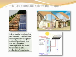 B- Les panneaux solaire thermique :
Le flux solaire capté par les
panneaux est transformé en
chaleur grâce à des capteurs
solaires thermiques. Cela
peut s'appliquer au
chauffage des habitations,
des piscines et à la
production d'eau chaude
 