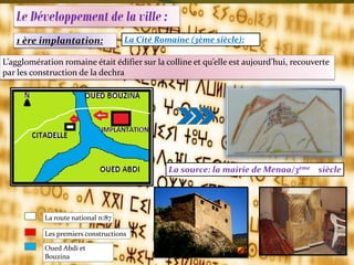 Le Développement de la ville :
1 ère implantation: La Cité Romaine (3ème siècle):
L’agglomération romaine était édifier sur la colline et qu’elle est aujourd’hui, recouverte
par les construction de la dechra
La route national n:87
Les premiers constructions
Oued Abdi et
Bouzina
La source: la mairie de Menaa/3ème siècle
 
