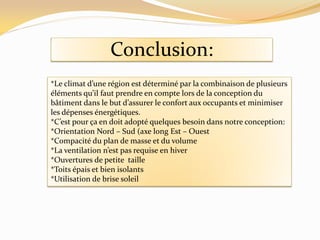 Conclusion:
*Le climat d’une région est déterminé par la combinaison de plusieurs
éléments qu’il faut prendre en compte lors de la conception du
bâtiment dans le but d’assurer le confort aux occupants et minimiser
les dépenses énergétiques.
*C’est pour ça en doit adopté quelques besoin dans notre conception:
*Orientation Nord – Sud (axe long Est – Ouest
*Compacité du plan de masse et du volume
*La ventilation n’est pas requise en hiver
*Ouvertures de petite taille
*Toits épais et bien isolants
*Utilisation de brise soleil
 