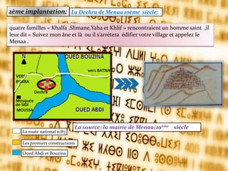 2ème implantation: La Dechra de Menaa 10ème siècle:
La source: la mairie de Menaa/10ème siècle
quatre familles « Khalfa ,Slimane,Yaha et Khlif » rencontraient un homme saint ,il
leur dit « Suivez mon âne et l{ ou il s’arrétera édifier votre village et appelez le
Menaa .
La route national n:87
Les premiers constructions
Oued Abdi et Bouzina
 