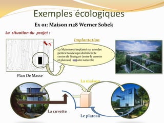 Exemples écologiques
Implantation
La Maison est implanté sur une des
pentes boisées qui dominent le
centre de Stuttgart (entre la cuvette
et plateau) site naturelle
La situation du projet :
Plan De Masse
N
Le plateau
La cuvette
La maison
Ex 01: Maison r128 Werner Sobek
 