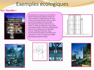 Exemples écologiques
Les façades :
Une paroi de verre placée à 40 centimètres
devant l’ossature enveloppe la maison sur
toutes ses faces. Chaque panneau de verre
mesure 2,80 mètres de haut mais, au sud et
au nord, leur largeur est de 1,36 mètre,
alors qu’{ l’est et { l’ouest, elle est de 1,42
mètre. Le même encadrement, conçu selon
un schéma en grille, rythme les quatre façades.
Chacun de ces panneaux a été assemblé,
un à un, et fixé par des tirants. Ainsi,
tout le poids des façades est transféré sur la
couverture et, de l{, sur l’ossature, { l’aide
de poutres en porte-à-faux.
 
