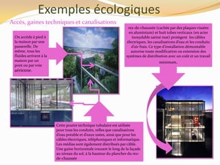 Exemples écologiques
Accès, gaines techniques et canalisations
On accède à pied à
la maison par une
passerelle. De
même, tous les
fluides arrivent à la
maison par un
pont ou par voie
aérienne.
Cette poutre technique tubulaire est utilisée
pour tous les conduits, telles que canalisations
d’eau potable et d’eaux usées, ainsi que pour les
câbles électriques, téléphoniques et informatique.
Les médias sont également distribués par câble.
Une gaine horizontale courant le long de la façade
au niveau du sol, à la hauteur du plancher du rez-
de-chaussée
rez-de-chaussée (cachée par des plaques vissées
en aluminium) et huit tubes verticaux (en acier
inoxydable satiné mat) protègent les câbles
électriques, les canalisations d’eau et les conduits
d’air frais. Ce type d’installation démontable
autorise toute modification ou extension des
systèmes de distribution avec un coût et un travail
minimum.
 
