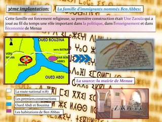 3ème implantation: La famille d’immigrants nommés Ben Abbes:
La source: la mairie de Menaa
La route national n:87
Les premiers constructions
Oued Abdi et Bouzina
Les habitations de Ben Abbas
Cette famille est forcement religieuse, sa première construction était Une Zaouïa qui a
joué au fil du temps une rôle important dans la politique, dans l’enseignement et dans
l’économie de Menaa
 
