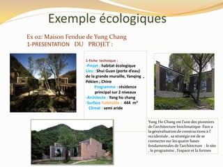 Exemple écologiques
1-Fiche technique :
-Projet : habitat écologique
Lieu : Shui Guan (porte d’eau)
de la grande muraille, Yanqing ,
Pékien ; Chine
Programme : résidence
principal sur 2 niveaux
-Architecte : Yang ho chang
-Surface habitable : 444 m²
Climat : semi aride
Yung Ho Chang est l’une des pionniers
de l’architecture bioclimatique :Face a
la généralisation de constructions { l’
occidentale , sa stratégie est de se
connecter sur les quatre bases
fondamentales de l’architecture : le site
, le programme , l’espace et la formes
Ex 02: Maison Fendue de Yung Chang
1-PRESENTATION DU PROJET :
 