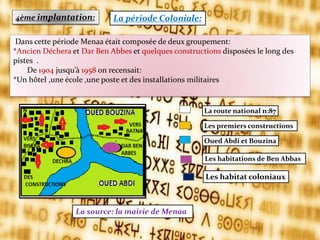 4ème implantation: La période Coloniale:
La source: la mairie de Menaa
Dans cette période Menaa était composée de deux groupement:
*Ancien Déchera et Dar Ben Abbes et quelques constructions disposées le long des
pistes .
De 1904 jusqu’{ 1958 on recensait:
*Un hôtel ,une école ,une poste et des installations militaires
La route national n:87
Les premiers constructions
Oued Abdi et Bouzina
Les habitations de Ben Abbas
Les habitat coloniaux
 