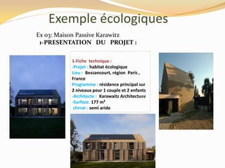 Exemple écologiques
Ex 03: Maison Passive Karawitz
1-PRESENTATION DU PROJET :
1-Fiche technique :
-Projet : habitat écologique
Lieu : Bessancourt, région Paris ,
France
Programme : résidence principal sur
2 niveaux pour 1 couple et 2 enfants
-Architecte : Karawaitz Architecture
-Surface: 177 m²
climat : semi aride
 