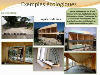 Exemples écologiques
La structure:
La dalle de fondation est le seul
élément en béton. Toute la structure
de la maison naît de l’assemblage de
panneaux en bois massif de très
grande dimension, préfabriqués en
atelier et assemblés sur place.
. squelette de bois
Dalle de fondation .
Triple vitrage
 