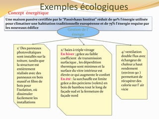 Exemples écologiquesConcept énergétique
1/ Des panneaux
photovoltaïques
sont installés sur la
toiture, tandis que
la structure est
entièrement
réalisée avec des
panneaux en bois
massif et fibre de
bois pour
l'isolation, où
dissimuler
facilement les
installations
4/ ventilation
double flux avec
échangeur de
chaleur a haut
rendement
(environ 90 )
permettant de
récupérer des
calorie sur l’ air
vicie
Une maison passive certifiée par le “Passivhaus Institut” réduit de 90% l'énergie utilisée
pour climatiser une habitation traditionnelle européenne et de 75% l'énergie requise par
les nouveaux édifice
2/ baies à triple vitrage
En hiver ; grâce au faible
coefficient de transmission
surfacique , les déperdition
thermique sont minimes et la
surface du vitre intérieur est
élevée ce qui augmente le confort
En été : la surchauffe est limite
grâce a des peirciens (volets) en
bois de bambou tout le long de
façade sud et la fermeture de
façade nord
Gestion de l’
énergie
 