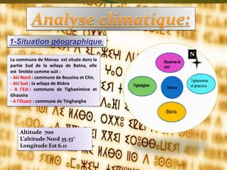 1-Situation géographique:
N
La commune de Menaa est située dans la
partie Sud de la wilaya de Batna, elle
est limitée comme suit :
- AU Nord : commune de Bouzina et Chir,
- AU Sud : la wilaya de Biskra
- A l'Est : commune de Tighanimine et
Ghassira
- A l'Ouest : commune de Tinghargha
Altitude 700
L’altitude Nord 35.33°
Longitude Est 6.11
 