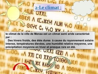 2-Le climat :
le climat de la ville de Menaa est un climat semi aride caractérisé
par :
Des hivers froids, des étés dures à cause du rayonnement solaire
intense, températures élevées, une humidité relative moyenne, une
précipitation moyenne en hiver et presque rare en été.
 