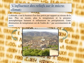 *L’influence des reliefs sur le micro-
climat:
L'altitude, c'est la hauteur d'un lieu précis par rapport au niveau de la
mer. Plus on monte, plus la température et la pression
atmosphérique baissent et influencent les précipitations. Cette
diminution de température est de l’ordre de 1° par accroissement de
100m.
 