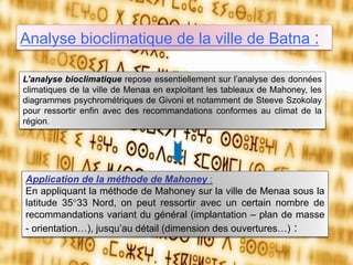 Analyse bioclimatique de la ville de Batna :
Application de la méthode de Mahoney :
En appliquant la méthode de Mahoney sur la ville de Menaa sous la
latitude 35°33 Nord, on peut ressortir avec un certain nombre de
recommandations variant du général (implantation – plan de masse
- orientation…), jusqu’au détail (dimension des ouvertures…) :
L’analyse bioclimatique repose essentiellement sur l’analyse des données
climatiques de la ville de Menaa en exploitant les tableaux de Mahoney, les
diagrammes psychrométriques de Givoni et notamment de Steeve Szokolay
pour ressortir enfin avec des recommandations conformes au climat de la
région.
 