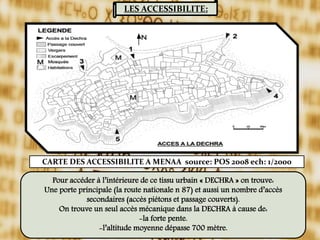 LES ACCESSIBILITE:
Pour accéder à l’intérieure de ce tissu urbain « DECHRA » on trouve:
Une porte principale (la route nationale n 87) et aussi un nombre d’accès
secondaires (accès piétons et passage couverts).
On trouve un seul accès mécanique dans la DECHRA à cause de:
-la forte pente.
-l’altitude moyenne dépasse 700 mètre.
CARTE DES ACCESSIBILITE A MENAA source: POS 2008 ech: 1/2000
 