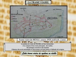 LA TRAME VIAIRE:
Trame viaire de MENAA source :POS 2008 ech: 1/2000
Le système de voirie de DECHRA est bien hiérarchisé ,
il se compose d’une route principale , des ruelles ,
des passages couverts et des impasse.
-l’absence des accès mécanique et cela revient a la forte pente et l’altitude de la région.
Cette trame viaire de système en résille
 