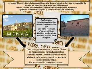 la maison Chaoui intègre la topographie du site dans sa construction. Les irrégularités du
terrain, les blocs rocheux, sont harmonieusement
utilisés comme soubassement, comme fondations (homme a rarement
aplani ou terrassé le site pour la construction d’une habitation)
Parfois, dans
certaines déchera, l'un
des murs est constitué
par
une paroi rocheuse.
c'est un héritage
d'habitat troglodytique
souvent présent dans
la région.
Dans cette présentation de la maison Chaoui
on s'appuiera plus particulièrement sur
l'habitat à Ménâa. Comme dans tout l‟Aurès,
«taddart» ou la maison chaoui, est une unité
sociale et économique.
Elle abrite famille, réserves et animaux.
 