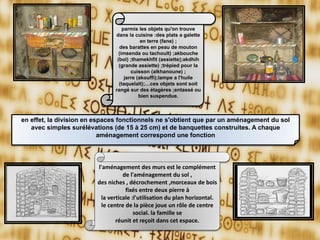 en effet, la division en espaces fonctionnels ne s'obtient que par un aménagement du sol
avec simples surélévations (de 15 à 25 cm) et de banquettes construites. A chaque
aménagement correspond une fonction
parmis les objets qu'on trouve
dans la cuisine :des plats a galette
en terre (fane) ;
des barattes en peau de mouton
(imsenda ou tachoult) ;akbouche
(bol) ;thamekhfit (assiette);akdhih
(grande assiette) ;trépied pour la
cuisson (alkhanoune) ;
jarre (akouffi);lampe a l'huile
(taquelalt);…ces objets sont soit
rangé sur des étagères ;entassé ou
bien suspendue.
l'aménagement des murs est le complément
de l'aménagement du sol ,
des niches , décrochement ,morceaux de bois
fixés entre deux pierre à
la verticale :l'utilisation du plan horizontal.
le centre de la pièce joue un rôle de centre
social. la famille se
réunit et reçoit dans cet espace.
 