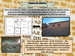 On a des pots pour l’eau , le lait ,le beurre , des
coffre de bois , des tapis , des couvertures et des
coussins ,on possède aussi des objets de fabrication
étrangères achetés par les hommes sur les marchés
de BATNA et BISKRA: métal, lampes , mortiers et
pilon de cuivre.
Dans les maisons chaoui , on trouve des pièces de réserve (partie sèche-
espace de séchage ).cette disposition apporte par fois un confort
thermique important et cela par la réalisation de effet de cheminé.
 