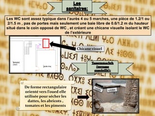 Les WC sont assez typique dans l’aurès 4 ou 5 marches, une pièce de 1.2/1 ou
2/1.5 m , pas de portes mais seulement une baie libre de 0.6/1.2 m du hauteur
situé dans le coin opposé de WC , et créant une chicane visuelle isolant le WC
de l’extérieure
De forme rectangulaire
orienté vers l’oued elle
utilisée pour sécher les
dattes, les abricots ,
tomates et les piments
Chicane visuel
 