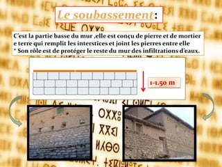 C’est la partie basse du mur ,elle est conçu de pierre et de mortier
e terre qui remplit les interstices et joint les pierres entre elle
* Son rôle est de protéger le reste du mur des infiltrations d’eaux.
Le soubassement:
1-1.50 m
 
