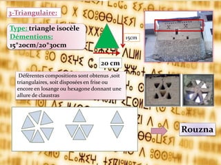 15cm
20 cm
Type: triangle isocèle
Démentions:
15*20cm/20*30cm
3-Triangulaire:
Rouzna
Déférentes compositions sont obtenus ,soit
triangulaires, soit disposées en frise ou
encore en losange ou hexagone donnant une
allure de claustras
 