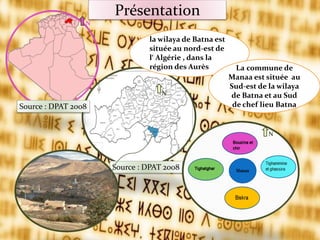 Présentation
la wilaya de Batna est
située au nord-est de
l‘ Algérie , dans la
région des Aurès
N
La commune de
Manaa est située au
Sud-est de la wilaya
de Batna et au Sud
de chef lieu Batna
Source : DPAT 2008
Source : DPAT 2008
N
N
 