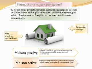 Pourquoi une maison écologique?
La notion assez générale de maison écologique correspond au souci
de construire un habitat plus respectueux de l’environnement, plus
sain et plus économe en énergie et en matières premières non
renouvelables
Économiser
l’énergie
Une
meilleure
qualité de vie
• Qui est capable de fournir un environnement
thermique confortable sans système ni
surveillanceMaison passive
• Qui compense les défaillances du système passif
par le biais d’intégration de techniques actives
Maison active
 