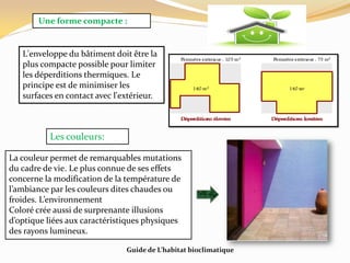 Une forme compacte :
L'enveloppe du bâtiment doit être la
plus compacte possible pour limiter
les déperditions thermiques. Le
principe est de minimiser les
surfaces en contact avec l'extérieur.
Les couleurs:
La couleur permet de remarquables mutations
du cadre de vie. Le plus connue de ses effets
concerne la modification de la température de
l’ambiance par les couleurs dites chaudes ou
froides. L’environnement
Coloré crée aussi de surprenante illusions
d’optique liées aux caractéristiques physiques
des rayons lumineux.
Guide de L’habitat bioclimatique
 