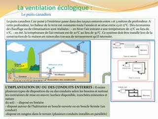 La ventilation écologique :
Le puits canadien
Le puits canadien L’air puisé { l’extérieur passe dans des tuyaux enterrés entre 1 et 3 mètres de profondeur. A
cette profondeur, la chaleur de la terre est constante toute l’année et se situe entre 13 et 17°C. Des économies
de chauffage ou de climatisation sont réalisées : - en hiver l’air entrant a une température de 13°C au lieu de
0°C, - en été, la température de l’air entrant est de 20°C au lieu de 30°C. Ce système doit être installé lors de la
construction de la maison en raison des travaux de terrassement qu’il nécessite.
L’IMPLANTATION DU OU DES CONDUITS ENTERRES : Il existe
plusieurs types de disposition du ou des conduits selon les besoins et surtout
les contraintes de mise en œuvre (surface disponible, tranchées existantes et
nature
du sol) : - disposé en linéaire
- disposé autour de l’habitation en boucle ouverte ou en boucle fermée (un
conduit)
-disposé en rangées dans le terrain (plusieurs conduits installés en parallèle)
 