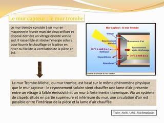 Le mur capteur : le mur trombe
Le mur trombe consiste à un mur en
maçonnerie lourde muni de deux orifices et
disposé derrière un vitrage orienté vers le
sud. Il rassemble et stocke l'énergie solaire
pour fournir le chauffage de la pièce en
hiver ou facilite la ventilation de la pièce en
été.
Le mur Trombe-Michel, ou mur trombe, est basé sur le même phénomène physique
que le mur capteur : le rayonnement solaire vient chauffer une lame d’air présente
entre un vitrage à faible émissivité et un mur à forte inertie thermique. Via un système
de clapets situés en partie supérieure et inférieure du mur, une circulation d’air est
possible entre l’intérieur de la pièce et la lame d’air chauffée
Traite_Archi_Urba_Bioclimatiques
 