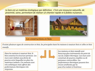 Le bois:
Le bois est un matériau écologique par définition. C’est une ressource naturelle, de
proximité, saine, permettant de réaliser un chantier rapide et à faibles nuisances.
Dans les maisons à ossature bois, le
bois constitue la structure porteuse. Les
murs sont réalisés sous forme de
poutres entre lesquelles on place les
matériaux isolants. Ces maisons sont
très esthétiques mais offrent des
performances thermiques très
moyennes.
Les constructions en bois:
Il existe plusieurs types de construction en bois, les principales étant les maisons à ossature bois et celles en bois
massifs.
Les maisons en bois massifs sont
beaucoup plus intéressantes du point de
vue du confort thermique. Les murs sont
constitués de poutres empilées ou de
panneaux contrecollées. Les
performances thermiques peuvent être
encore améliorées par la
pose d’un isolant à l’extérieur.
 