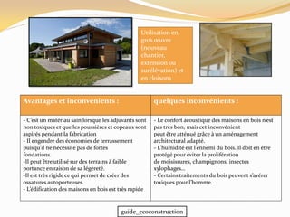 quelques inconvénients :Avantages et inconvénients :
- Le confort acoustique des maisons en bois n’est
pas très bon, mais cet inconvénient
peut être atténué grâce à un aménagement
architectural adapté.
- L’humidité est l’ennemi du bois. Il doit en être
protégé pour éviter la prolifération
de moisissures, champignons, insectes
xylophages…
- Certains traitements du bois peuvent s’avérer
toxiques pour l’homme.
- C’est un matériau sain lorsque les adjuvants sont
non toxiques et que les poussières et copeaux sont
aspirés pendant la fabrication
- Il engendre des économies de terrassement
puisqu’il ne nécessite pas de fortes
fondations.
-Il peut être utilisé sur des terrains à faible
portance en raison de sa légèreté.
-Il est très rigide ce qui permet de créer des
ossatures autoporteuses.
- L’édification des maisons en bois est très rapide
Utilisation en
gros œuvre
(nouveau
chantier,
extension ou
surélévation) et
en cloisons
guide_ecoconstruction
 