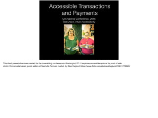 Accessible Transactions
and Payments
M-Enabling Conference, 2015
Ted Drake, Intuit Accessibility
This short presentation was created for the m-enabling conference in Washington DC. It explores accessible options for point of sale.

photo: Homemade baked goods sellers at Nashville Farmers market. by Alex Haglund https://www.ﬂickr.com/photos/ahaglund/15611776343/

 