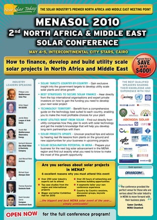 The Solar InduSTry’S PremIer norTh afrIca and mIddle eaST meeTIng PoInT



                            MENASOL 2010
 2nd NOrtH AfricA & MiddLE EASt
                            SOLAr cONfErENcE
                      MAy 4-5, iNtErcONtiNENtAL city StArS, cAirO
                                                                                                                register now &
How to finance, develop and build utility scale                                                                SAvE
                                                                                                                up to
solar projects in North Africa and Middle East                                                                 $400!
    Industry                                                                                     tHe Best QualIFIed
                            • SOLAR TARGETS COUNTRY-BY-COUNTRY - Gain exclusive
leaders speakIng                                                                                 speakers sHarIng
                             insight into the government targets to develop utility scale
                                                                                                tHeIr knOWledge and
                             solar plants and drive growth
       Philippe Lorec                                                                           eXperIenCe WItH yOu!
       Mediterranean        • BEST STRATEGIES TO SECURE SOLAR FINANCE - Hear directly
       Solar Plan            from the top international organisations and expert private
                             investors on how to gain the funding you need to develop
       Anhar Hegazi          your next solar project
       UN ESCWA
                            • TECHNOLOGY TERRITORY - Benefit from a comprehensive
                             guide on the technology best suited to each country, enabling
                             you to make the most profitable choices for your plant
       Jamila Matar
       League of Arab       • WHAT UTILITIES WANT FROM SOLAR - Find out directly from
       States                utility companies how they plan to work with solar technology
                             and get the insider’s knowledge that will help you develop
       Houda Allal           long-term partnerships with them
       Mediterranean
       Observatory          • SOLAR PROJECTS UPDATE - Uncover practical tips and advice
       Energy                by hearing real life lessons from plants on the ground and
                             new opportunities for your business in upcoming projects
       Gerhardt Gleissner
       Abu Dhabi Water      • SOLAR DESALINATION POTENTIAL IN MENA - Prepare your
       & Electricity         business for the next big solar advancement in the MENA
       Company
                             region and find out exactly what you need to know to make
                             the most of this growth opportunity
       José Manuel Nieto
       Acciona

                              Are you serious about solar projects                                      Gold sponsor:
                                           in MENA?
       Michael Geyer
       Abengoa Solar          6 excellent reasons why you must attend this event
                              Over 250 solar industry        Over 20 hours of networking and
                              experts set to attend          business building opportunities


                                                                                               “
       Thomas Rueschen
                              top case studies from the      4 segments tailor your own
                              region and international       conference experience               The conference provided the
       Deutsche Bank
                              projects                       Country by Country sessions,      perfect venue for those who are
                              Bigger and better exhibition   discussion groups, keynote        serious about the solar industry
                              Hall for 2010                  speakers


                                                                                                                           “
       David Gonzalez                                                                           in MENA to move forward with
       Garcia
                            …the biggest and best MENA solar event of the year…                      their business plans
       European
       Investment Bank                       simply unmissable!                                        Samer Zureikat,
                                                                                                       MENA Cleantech


OPEN NOW                       for the full conference program!
 