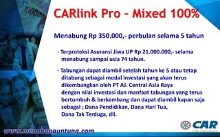CARlink Pro – Mixed 100%
Menabung Rp 350.000,- perbulan selama 5 tahun
- Terproteksi Asuransi Jiwa UP Rp 21.000.000,- selama
menabung sampai usia 74 tahun.
- Tabungan dapat diambil setelah tahun ke 5 atau tetap
ditabung sebagai modal investasi yang akan terus
dikembangkan oleh PT AJ. Central Asia Raya
dengan nilai investasi dan manfaat tabungan yang terus
bertumbuh & berkembang dan dapat diambil kapan saja
sebagai ; Dana Pendidikan, Dana Hari Tua,
Dana Tak Terduga, dll.
 