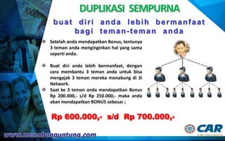 DUPLIKASI SEMPURNA
Rp 600.000,- s/d Rp 700.000,-
 Setelah anda mendapatkan Bonus, tentunya
3 teman anda menginginkan hal yang sama
seperti anda.
 Buat diri anda lebih bermanfaat, dengan
cara membantu 3 teman anda untuk bisa
mengajak 3 teman mereka menabung di 3i
Network.
 Saat ke 3 teman anda mendapatkan Bonus
Rp 200.000,- s/d Rp 250.000,- maka anda
akan mendapatkan BONUS sebesar ;
buat diri anda lebih bermanfaat
bagi teman-teman anda
 