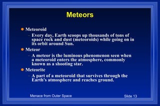 Meteors Meteoroid Every day, Earth scoops up thousands of tons of space rock and dust (meteoroids) while going on in its orbit around Sun.  Meteor A meteor is the luminous phenomenon seen when a meteoroid enters the atmosphere, commonly known as a shooting star.  Meteorite  A part of a meteoroid that survives through the Earth's atmosphere and reaches ground.  
