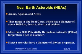 Near Earth Asteroids (NEAs) Amors, Apollos, and Atens. They range in size from Ceres, which has a diameter of about 1000 km, down to the size of pebbles. More than 2000 Potentially Hazardous Asteroids (PHAs) larger than 1 Km in diameter.  Sixteen asteroids have a diameter of 240 km or greater. 