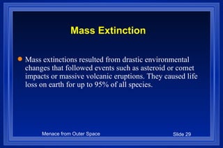 Mass Extinction Mass extinctions resulted from drastic environmental changes that followed events such as asteroid or comet impacts or massive volcanic eruptions. They caused life loss on earth for up to 95% of all species. 