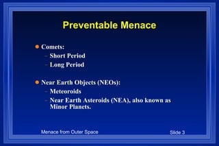 Preventable Menace Comets: Short Period Long Period Near Earth Objects (NEOs): Meteoroids Near Earth Asteroids (NEA), also known as Minor Planets.  